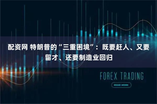 配资网 特朗普的“三重困境”：既要赶人、又要留才、还要制造业回归