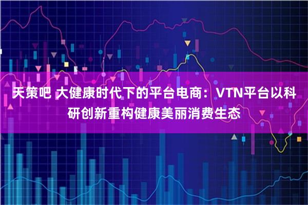 天策吧 大健康时代下的平台电商：VTN平台以科研创新重构健康美丽消费生态