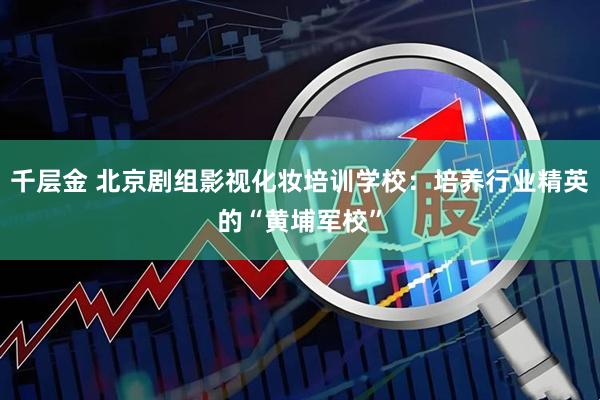 千层金 北京剧组影视化妆培训学校：培养行业精英的“黄埔军校”