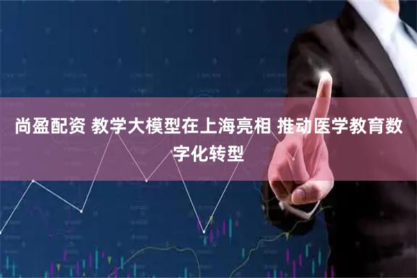 尚盈配资 教学大模型在上海亮相 推动医学教育数字化转型