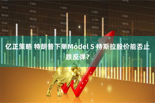 亿正策略 特朗普下单Model S 特斯拉股价能否止跌反弹？
