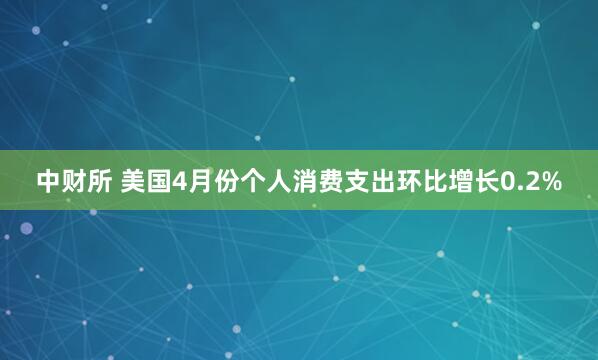 中财所 美国4月份个人消费支出环比增长0.2%
