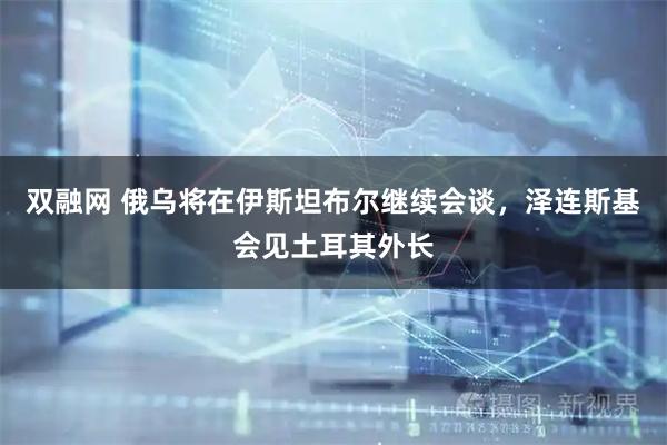 双融网 俄乌将在伊斯坦布尔继续会谈，泽连斯基会见土耳其外长