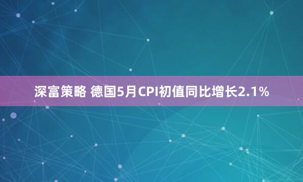 深富策略 德国5月CPI初值同比增长2.1%