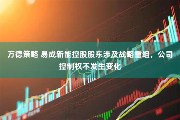 万德策略 易成新能控股股东涉及战略重组，公司控制权不发生变化