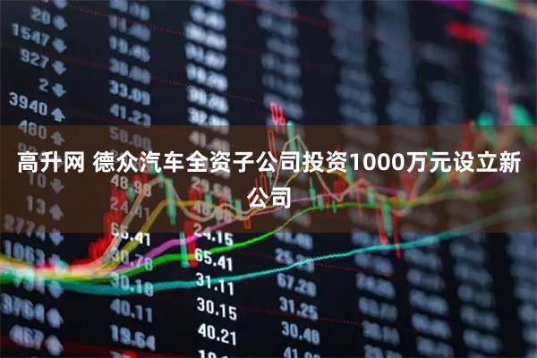 高升网 德众汽车全资子公司投资1000万元设立新公司