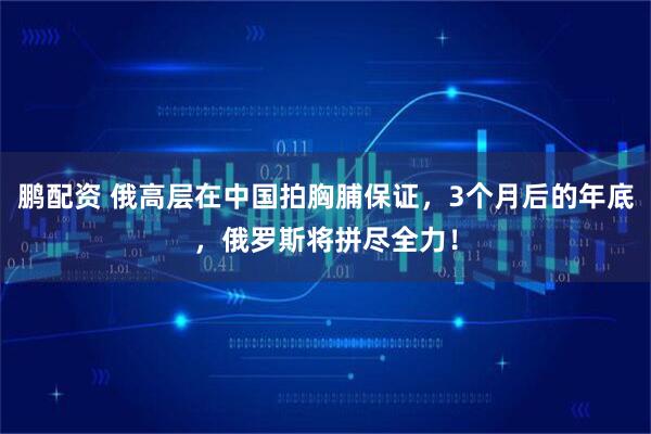 鹏配资 俄高层在中国拍胸脯保证，3个月后的年底，俄罗斯将拼尽全力！