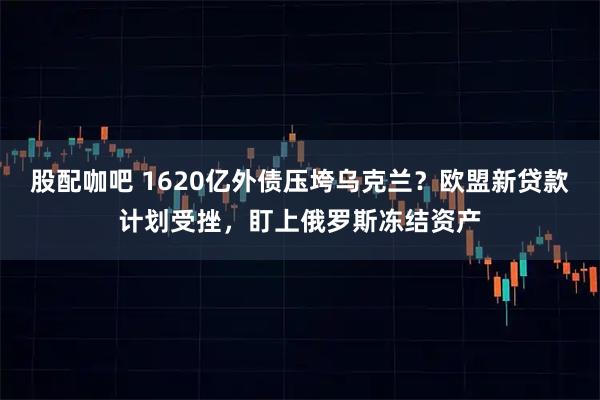 股配咖吧 1620亿外债压垮乌克兰？欧盟新贷款计划受挫，盯上俄罗斯冻结资产