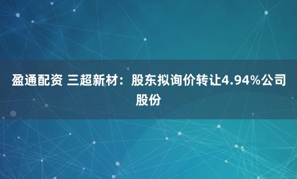 盈通配资 三超新材：股东拟询价转让4.94%公司股份