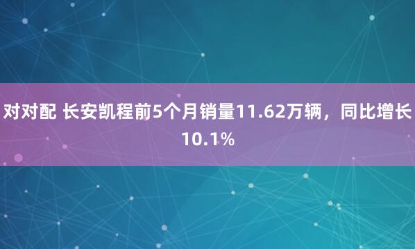 对对配 长安凯程前5个月销量11.62万辆，同比增长10.1%