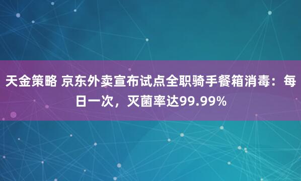天金策略 京东外卖宣布试点全职骑手餐箱消毒：每日一次，灭菌率达99.99%
