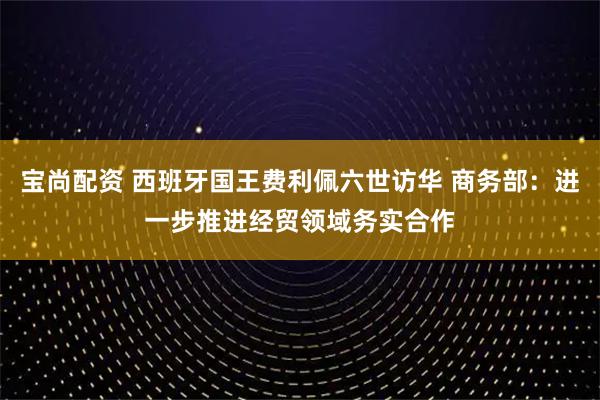 宝尚配资 西班牙国王费利佩六世访华 商务部：进一步推进经贸领域务实合作