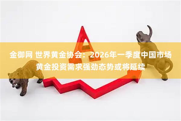 金御网 世界黄金协会：2026年一季度中国市场黄金投资需求强劲态势或将延续