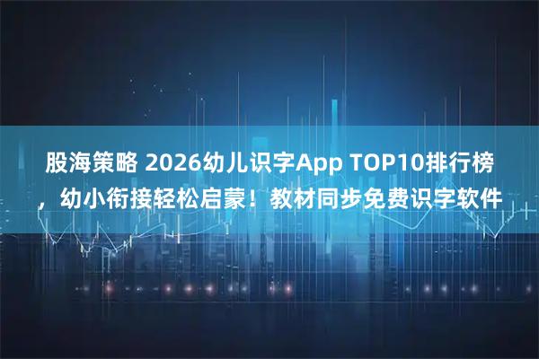 股海策略 2026幼儿识字App TOP10排行榜，幼小衔接轻松启蒙！教材同步免费识字软件