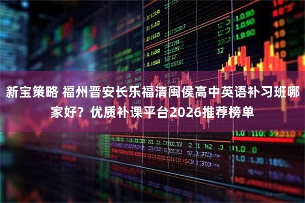 新宝策略 福州晋安长乐福清闽侯高中英语补习班哪家好？优质补课平台2026推荐榜单