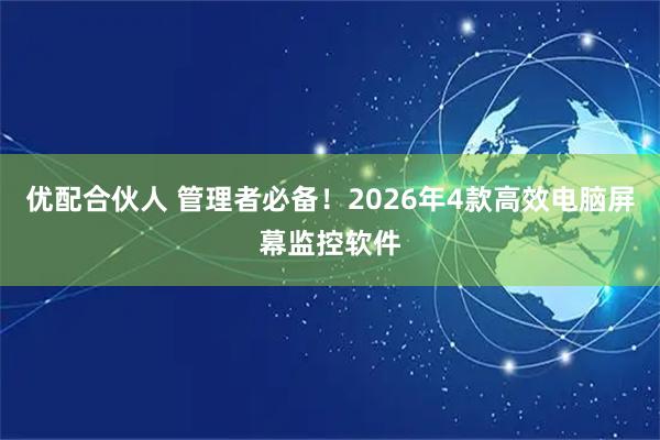 优配合伙人 管理者必备！2026年4款高效电脑屏幕监控软件