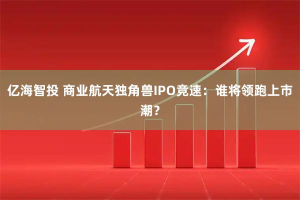 亿海智投 商业航天独角兽IPO竞速：谁将领跑上市潮？