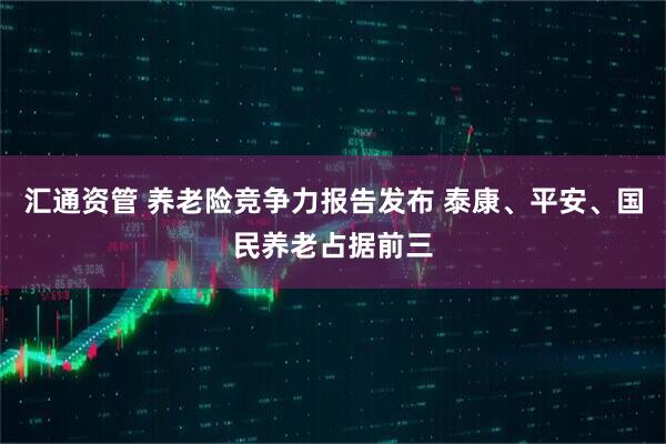 汇通资管 养老险竞争力报告发布 泰康、平安、国民养老占据前三