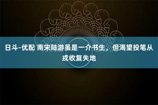 日斗-优配 南宋陆游虽是一介书生，但渴望投笔从戎收复失地