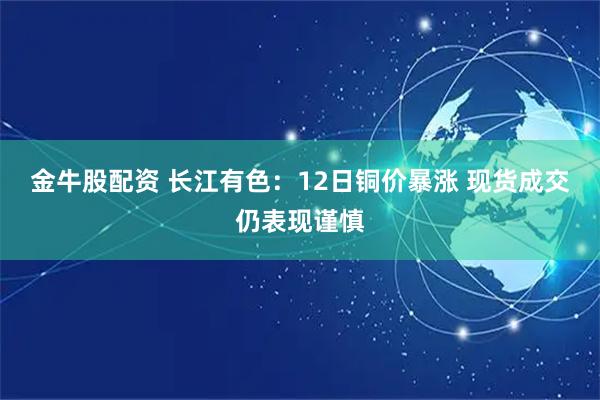 金牛股配资 长江有色：12日铜价暴涨 现货成交仍表现谨慎