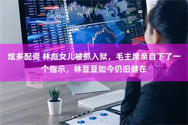 炫多配资 林彪女儿被抓入狱,毛主席亲自下了一个指示,林豆豆如今仍旧健在