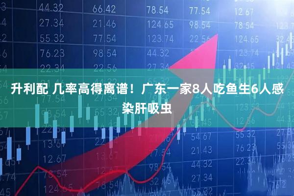 升利配 几率高得离谱！广东一家8人吃鱼生6人感染肝吸虫