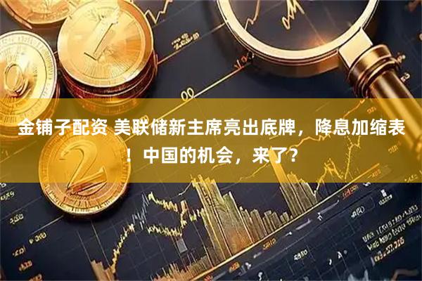 金铺子配资 美联储新主席亮出底牌，降息加缩表！中国的机会，来了？
