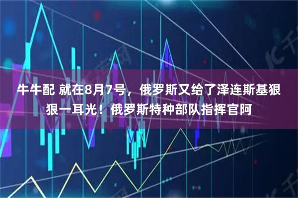 牛牛配 就在8月7号，俄罗斯又给了泽连斯基狠狠一耳光！俄罗斯特种部队指挥官阿