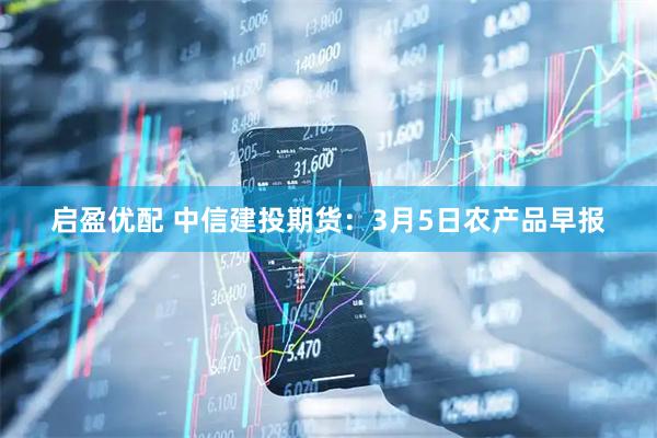 启盈优配 中信建投期货：3月5日农产品早报