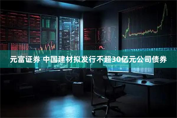 元富证券 中国建材拟发行不超30亿元公司债券